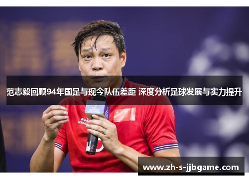 范志毅回顾94年国足与现今队伍差距 深度分析足球发展与实力提升