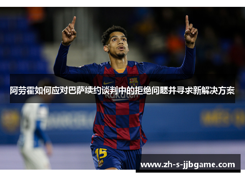 阿劳霍如何应对巴萨续约谈判中的拒绝问题并寻求新解决方案