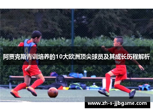 阿贾克斯青训培养的10大欧洲顶尖球员及其成长历程解析